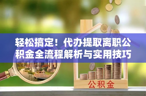 南靖轻松搞定！代办提取离职公积金全流程解析与实用技巧