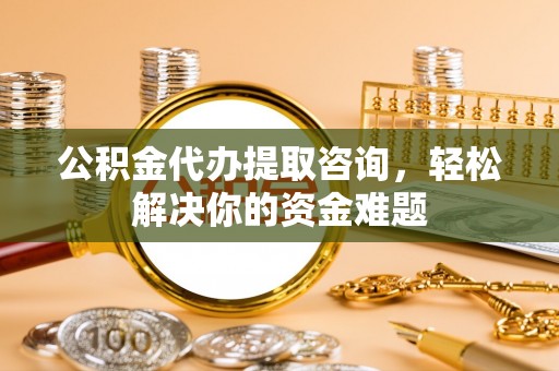 南靖公积金代办提取咨询，轻松解决你的资金难题