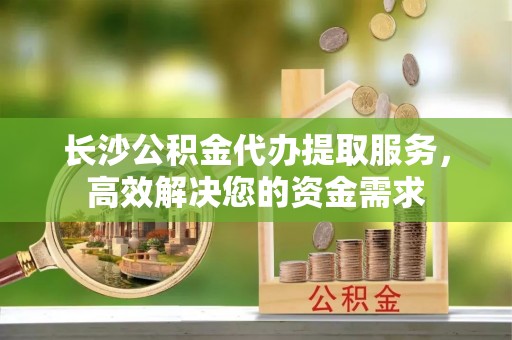 南靖长沙公积金代办提取服务，高效解决您的资金需求