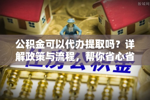 南靖公积金可以代办提取吗？详解政策与流程，帮你省心省力