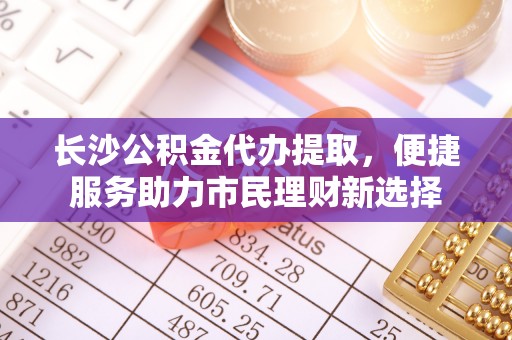 南靖长沙公积金代办提取，便捷服务助力市民理财新选择