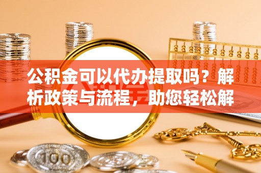 南靖公积金可以代办提取吗？解析政策与流程，助您轻松解决疑问