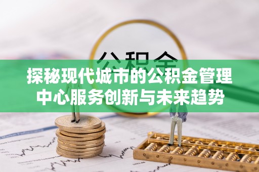 南靖探秘现代城市的公积金管理中心服务创新与未来趋势
