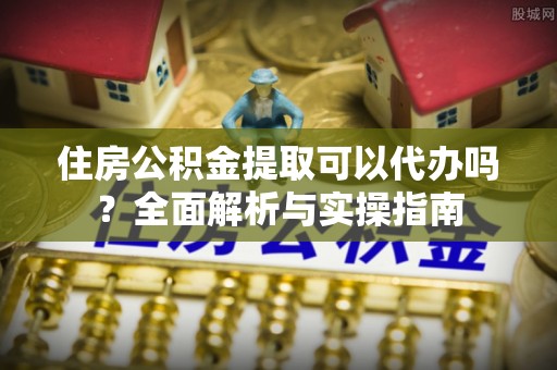 南靖住房公积金提取可以代办吗？全面解析与实操指南