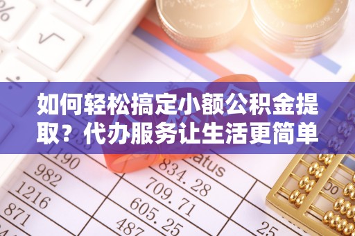 南靖如何轻松搞定小额公积金提取？代办服务让生活更简单