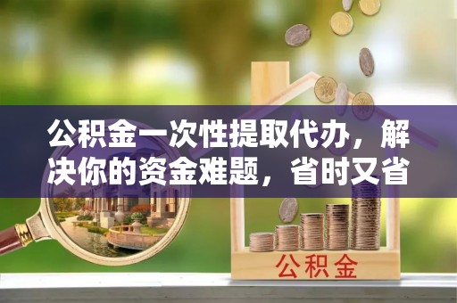 南靖公积金一次性提取代办，解决你的资金难题，省时又省心