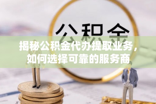 南靖揭秘公积金代办提取业务，如何选择可靠的服务商