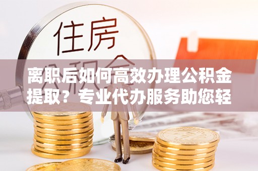 南靖离职后如何高效办理公积金提取？专业代办服务助您轻松搞定