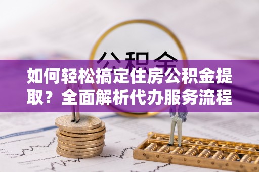 南靖如何轻松搞定住房公积金提取？全面解析代办服务流程与优势