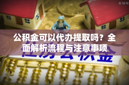 南靖公积金可以代办提取吗？全面解析流程与注意事项