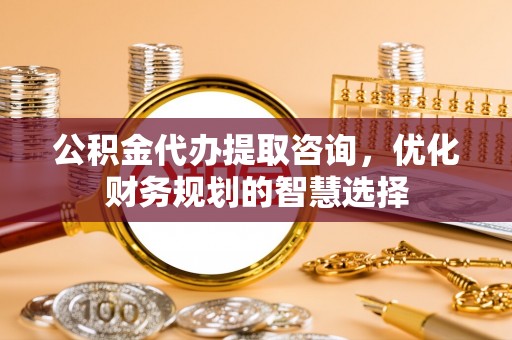 南靖公积金代办提取咨询，优化财务规划的智慧选择