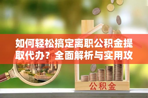 南靖如何轻松搞定离职公积金提取代办？全面解析与实用攻略