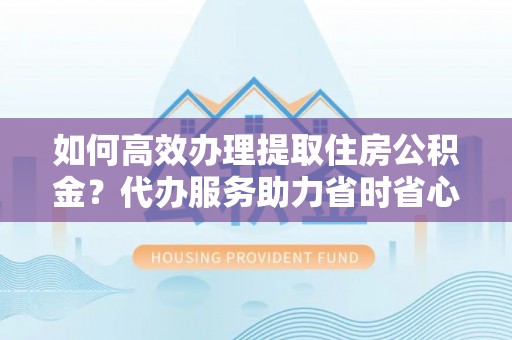 南靖如何高效办理提取住房公积金？代办服务助力省时省心