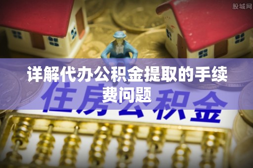 南靖详解代办公积金提取的手续费问题