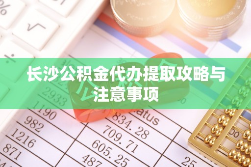 南靖长沙公积金代办提取攻略与注意事项