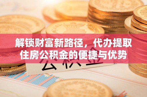 南靖解锁财富新路径，代办提取住房公积金的便捷与优势