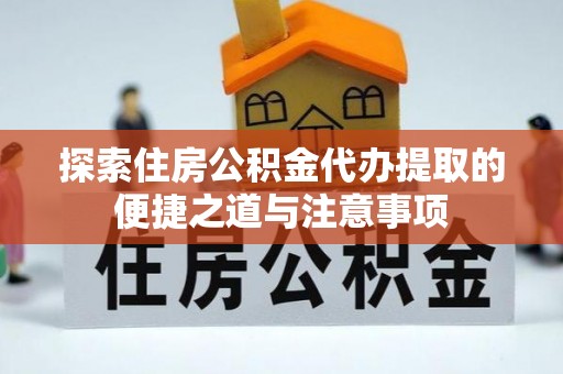 南靖探索住房公积金代办提取的便捷之道与注意事项