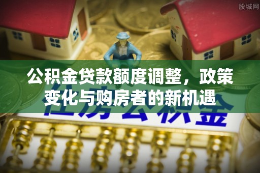 南靖公积金贷款额度调整，政策变化与购房者的新机遇