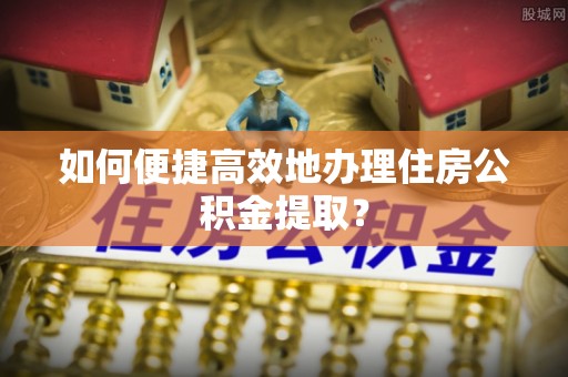 南靖如何便捷高效地办理住房公积金提取？