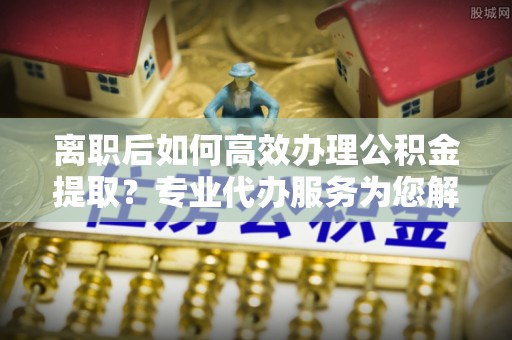南靖离职后如何高效办理公积金提取？专业代办服务为您解忧