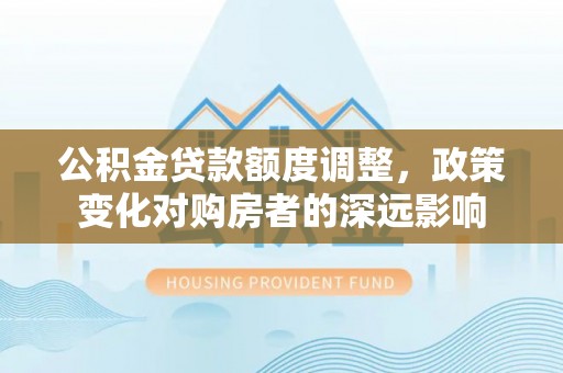南靖公积金贷款额度调整，政策变化对购房者的深远影响
