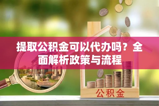 南靖提取公积金可以代办吗？全面解析政策与流程