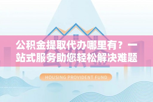 南靖公积金提取代办哪里有？一站式服务助您轻松解决难题