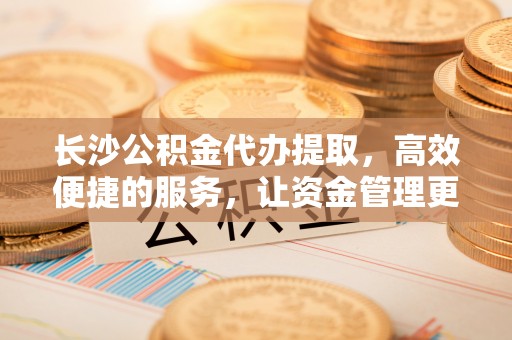 南靖长沙公积金代办提取，高效便捷的服务，让资金管理更轻松