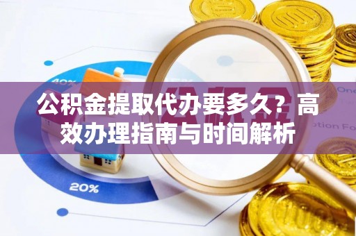 南靖公积金提取代办要多久？高效办理指南与时间解析