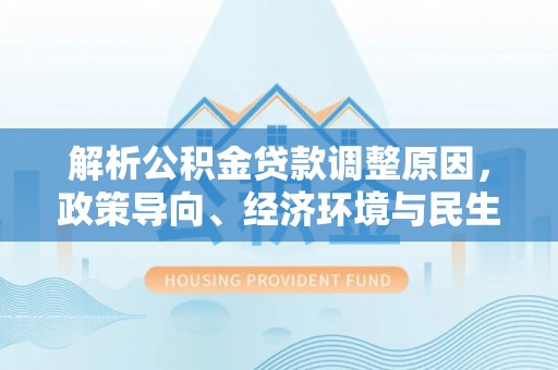 南靖解析公积金贷款调整原因，政策导向、经济环境与民生需求的多重考量