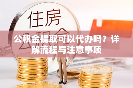 南靖公积金提取可以代办吗？详解流程与注意事项