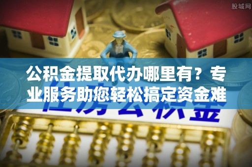 南靖公积金提取代办哪里有？专业服务助您轻松搞定资金难题