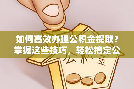 南靖如何高效办理公积金提取？掌握这些技巧，轻松搞定公积金代办提取