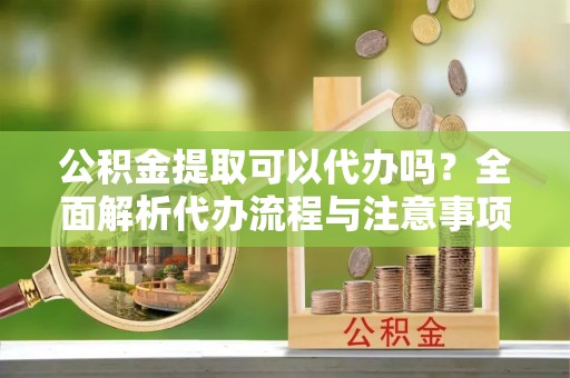 南靖公积金提取可以代办吗？全面解析代办流程与注意事项